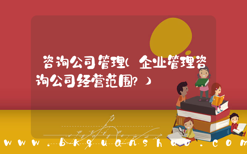 咨询公司管理(企业管理咨询公司经营范围？)