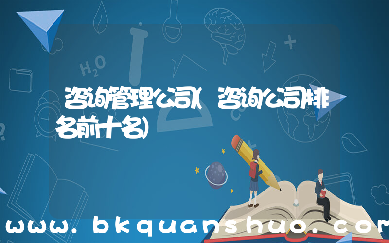 咨询管理公司(咨询公司排名前十名)