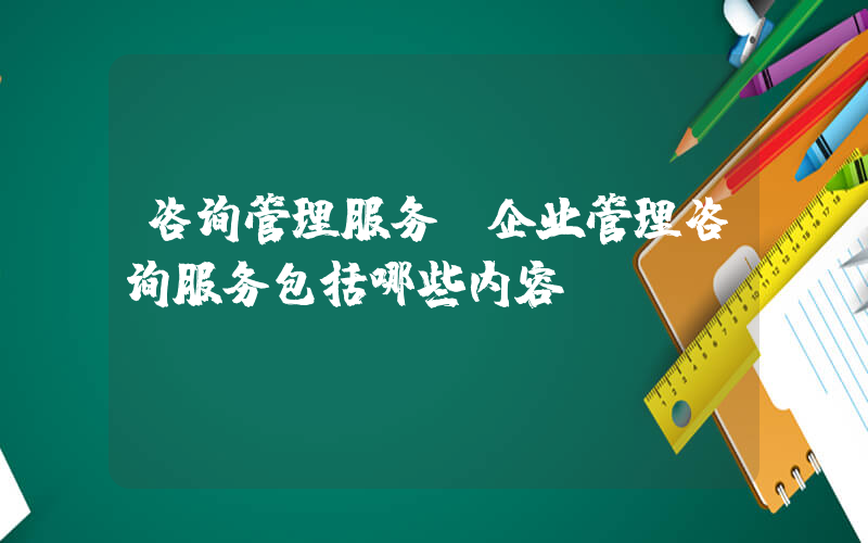 咨询管理服务(企业管理咨询服务包括哪些内容)