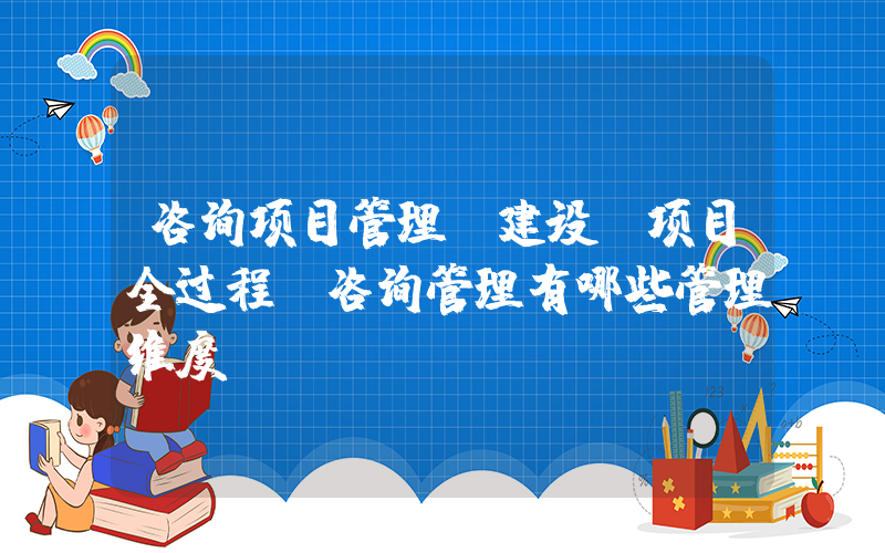 咨询项目管理(建设(项目全过程)咨询管理有哪些管理维度？)
