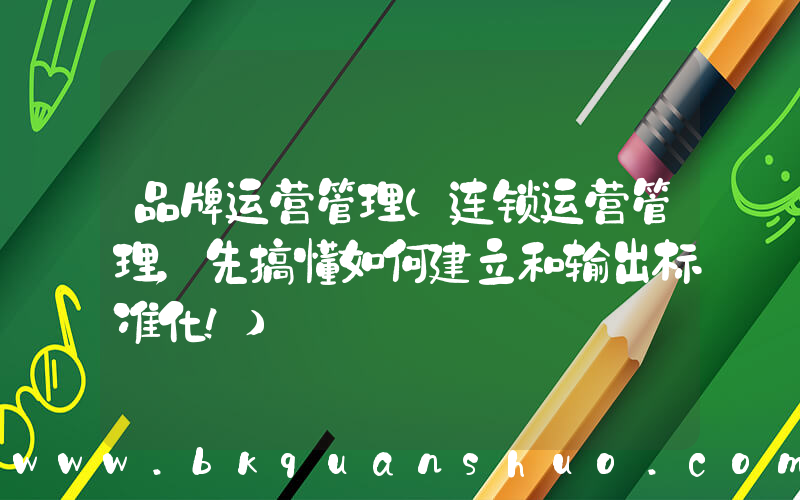 品牌运营管理(连锁运营管理，先搞懂如何建立和输出标准化！)