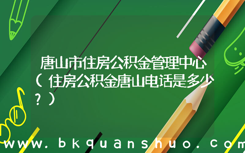 唐山市住房公积金管理中心(住房公积金唐山电话是多少？)