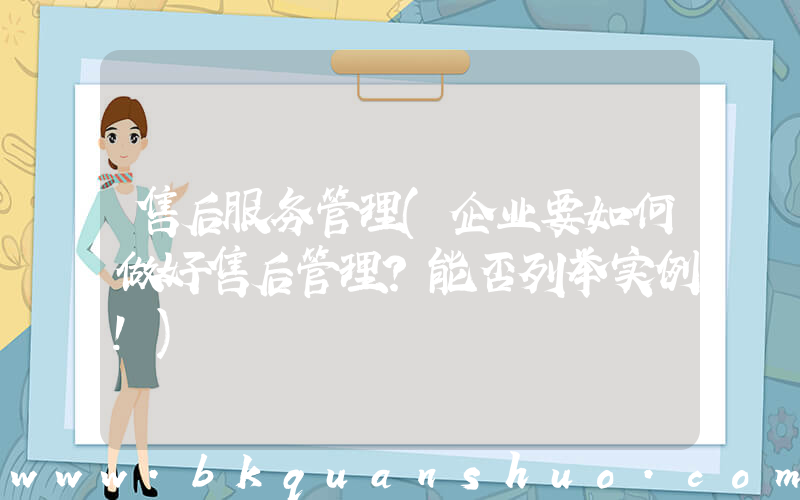 售后服务管理(企业要如何做好售后管理？能否列举实例！)