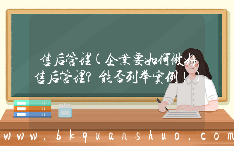 售后管理(企业要如何做好售后管理？能否列举实例！)