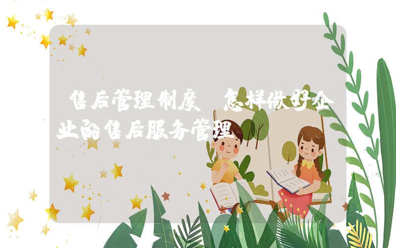 售后管理制度(怎样做好企业的售后服务管理？)