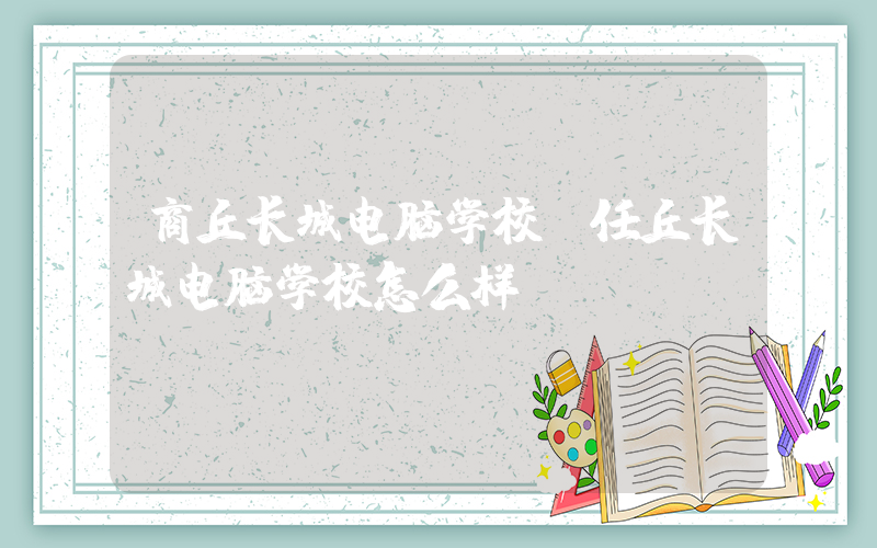 商丘长城电脑学校(任丘长城电脑学校怎么样)