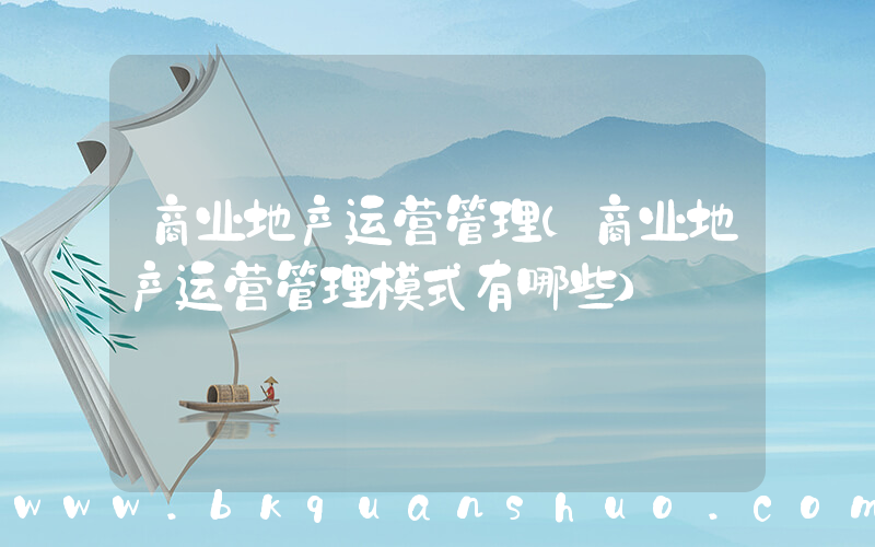 商业地产运营管理(商业地产运营管理模式有哪些)