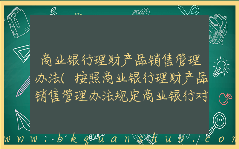 商业银行理财产品销售管理办法(按照商业银行理财产品销售管理办法规定商业银行对超过多少岁的客户进行风险承)