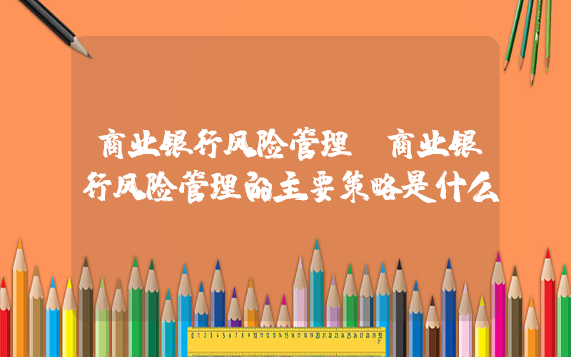 商业银行风险管理(商业银行风险管理的主要策略是什么)