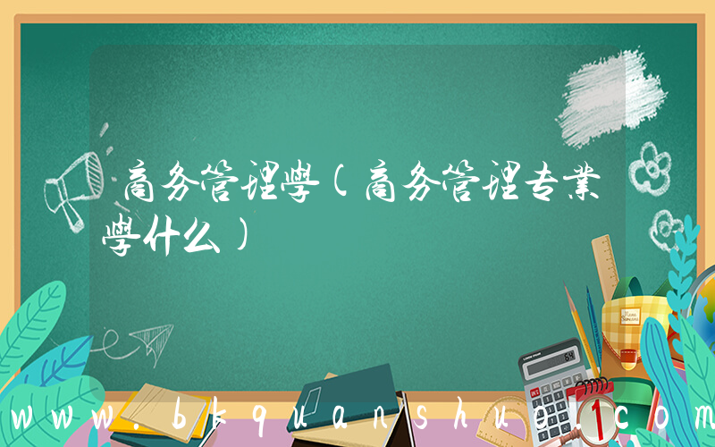 商务管理学(商务管理专业学什么)
