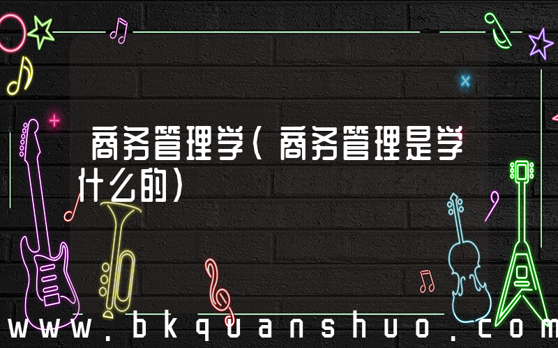 商务管理学(商务管理是学什么的)