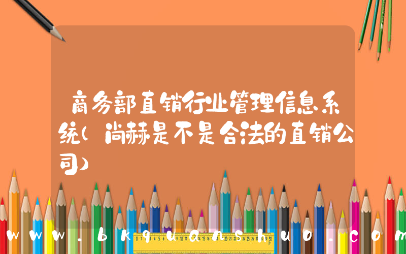 商务部直销行业管理信息系统(尚赫是不是合法的直销公司)