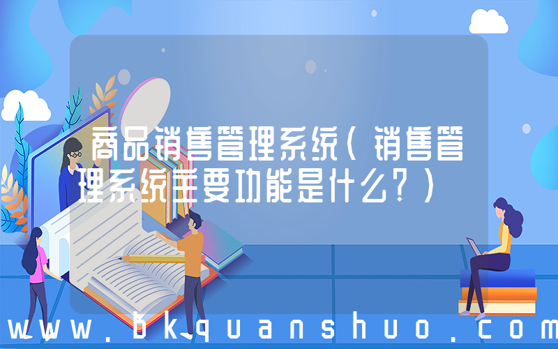 商品销售管理系统(销售管理系统主要功能是什么？)