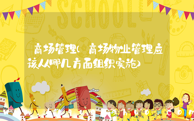 商场管理(商场物业管理应该从哪几方面组织实施)