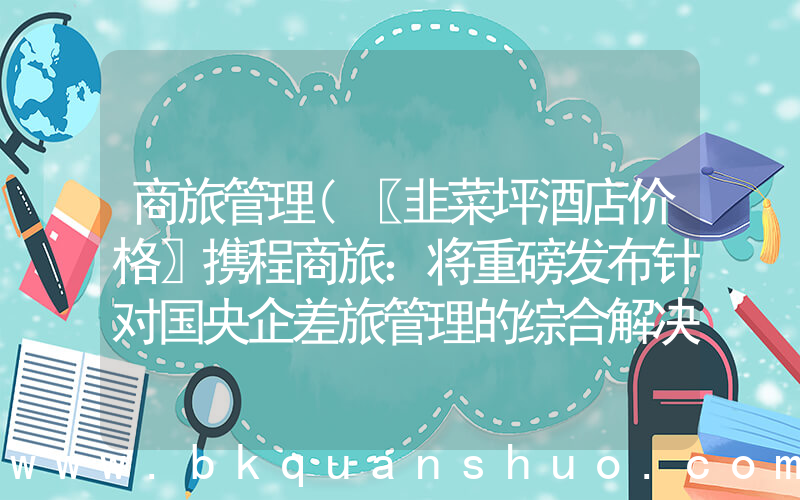 商旅管理(〖韭菜坪酒店价格〗携程商旅：将重磅发布针对国央企差旅管理的综合解决方案)