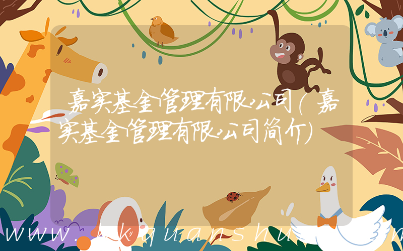 嘉实基金管理有限公司(嘉实基金管理有限公司简介)