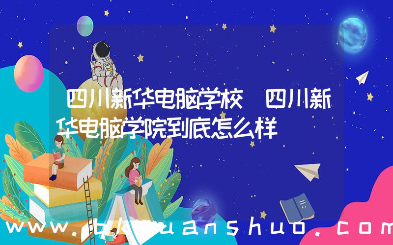 四川新华电脑学校(四川新华电脑学院到底怎么样)