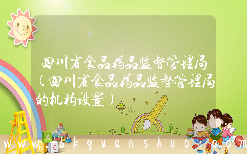 四川省食品药品监督管理局(四川省食品药品监督管理局的机构设置)