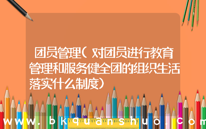 团员管理(对团员进行教育管理和服务健全团的组织生活落实什么制度)