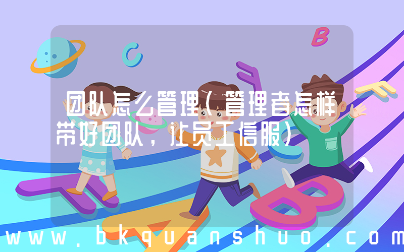 团队怎么管理(管理者怎样带好团队，让员工信服)