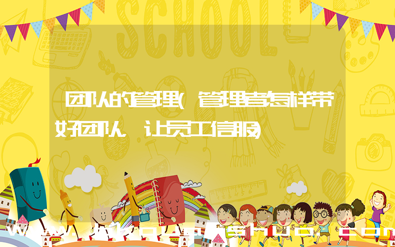 团队的管理(管理者怎样带好团队，让员工信服)
