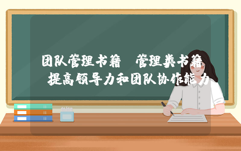 团队管理书籍(管理类书籍(提高领导力和团队协作能力))