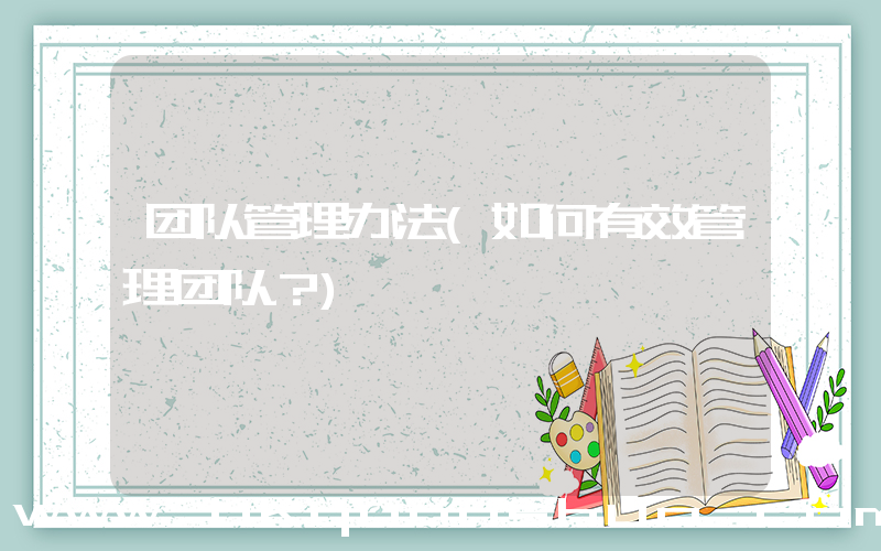 团队管理办法(如何有效管理团队？)
