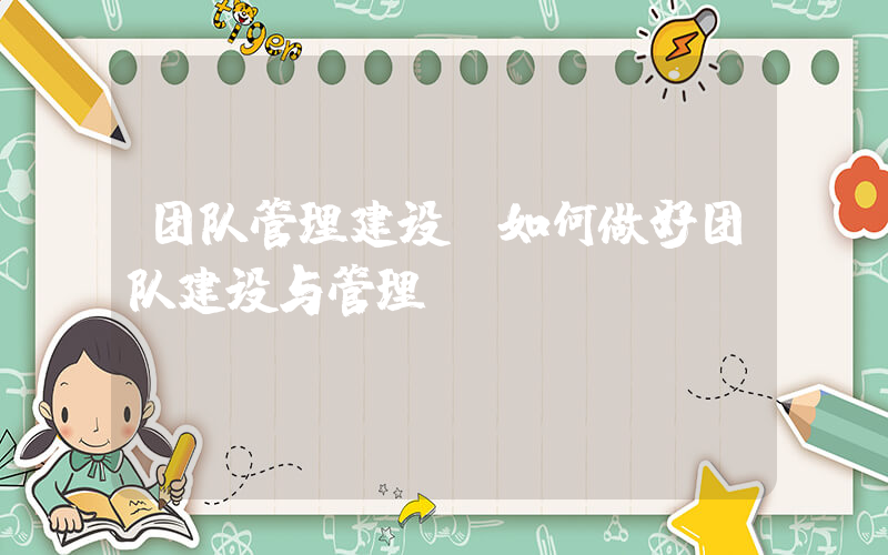 团队管理建设(如何做好团队建设与管理)