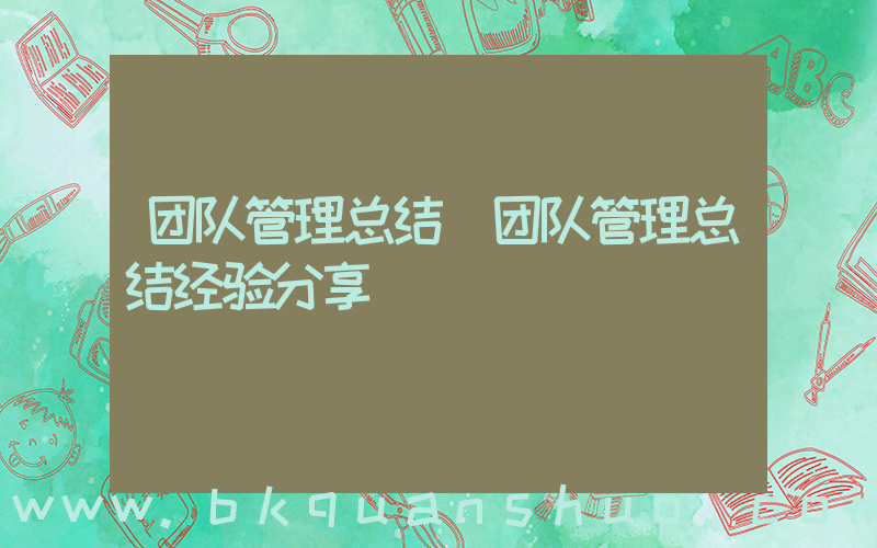 团队管理总结(团队管理总结经验分享)