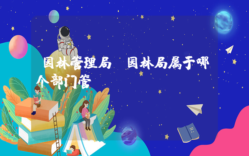 园林管理局(园林局属于哪个部门管)