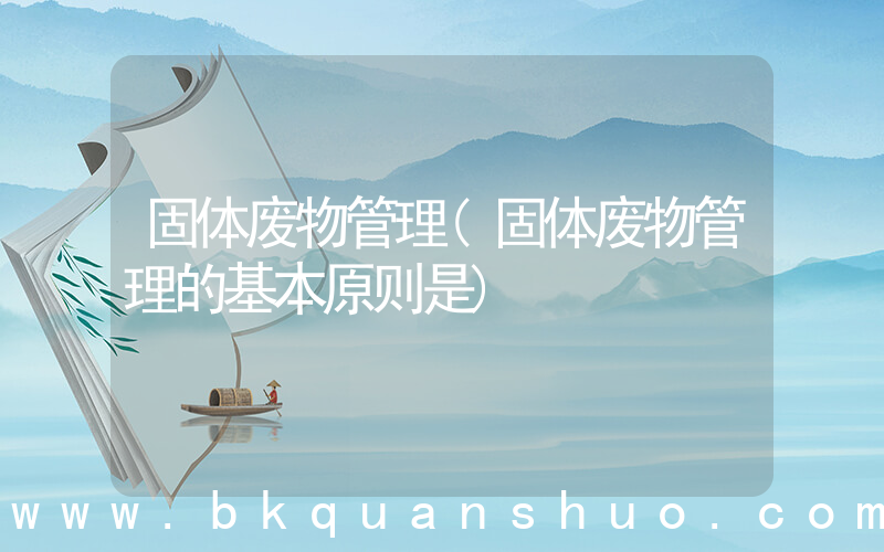 固体废物管理(固体废物管理的基本原则是)