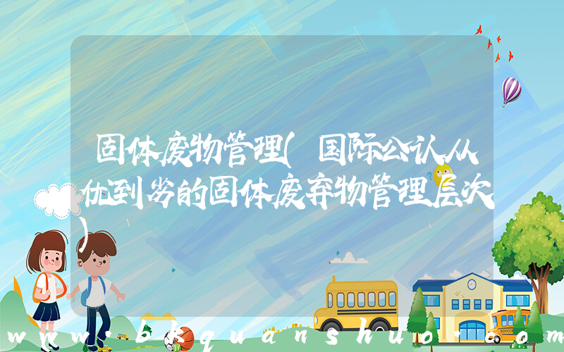 固体废物管理(国际公认从优到劣的固体废弃物管理层次)