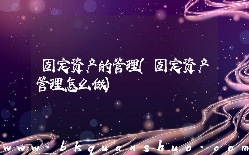 固定资产的管理(固定资产管理怎么做)