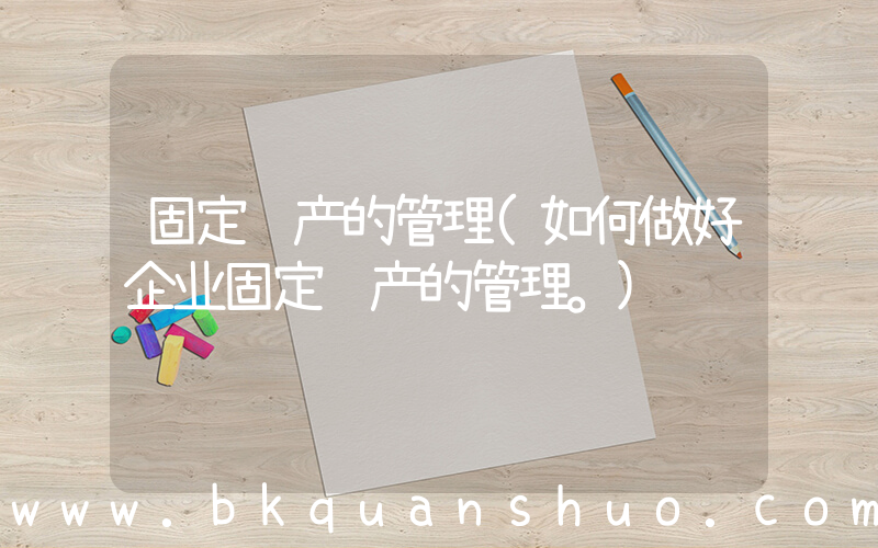 固定资产的管理(如何做好企业固定资产的管理。)