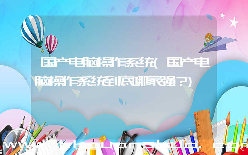 国产电脑操作系统(国产电脑操作系统到底哪家强？)