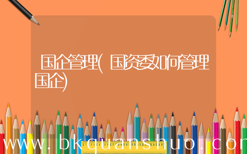 国企管理(国资委如何管理国企)