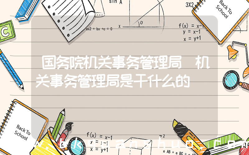 国务院机关事务管理局(机关事务管理局是干什么的)