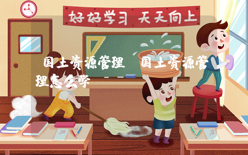 国土资源管理(国土资源管理怎么学)