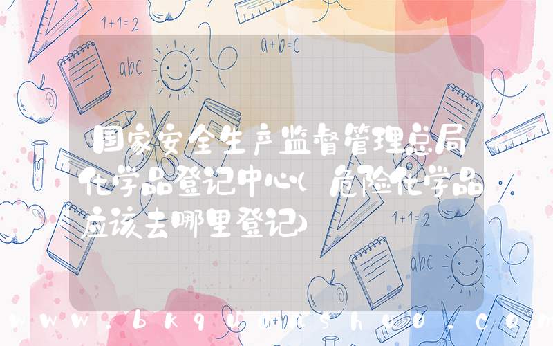 国家安全生产监督管理总局化学品登记中心(危险化学品应该去哪里登记)