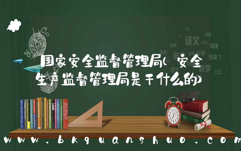 国家安全监督管理局(安全生产监督管理局是干什么的)