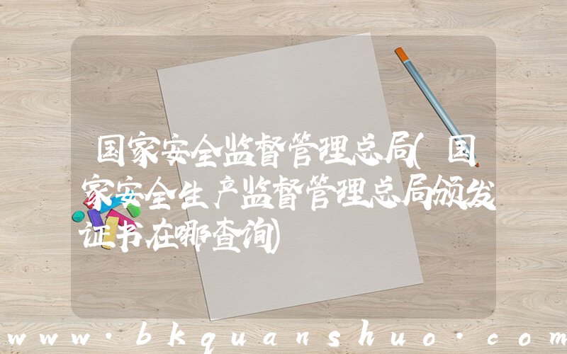 国家安全监督管理总局(国家安全生产监督管理总局颁发证书在哪查询)