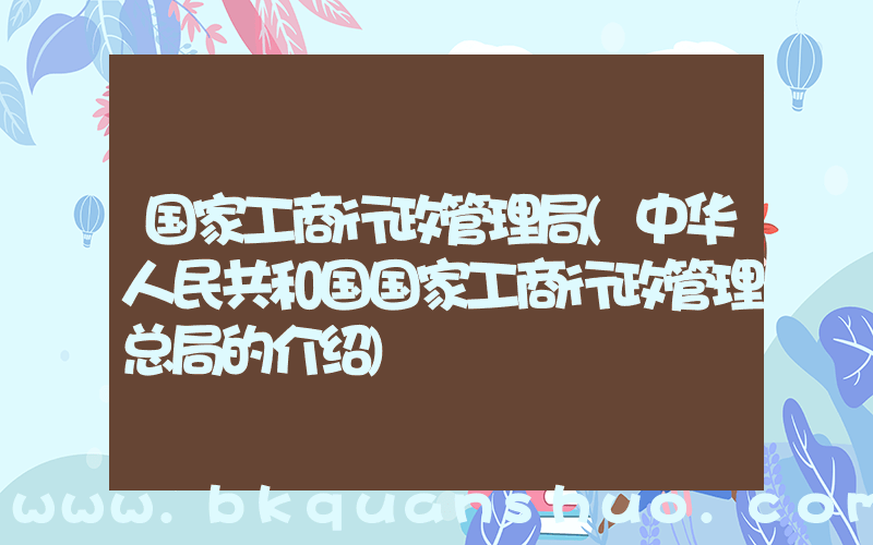 国家工商行政管理局(中华人民共和国国家工商行政管理总局的介绍)