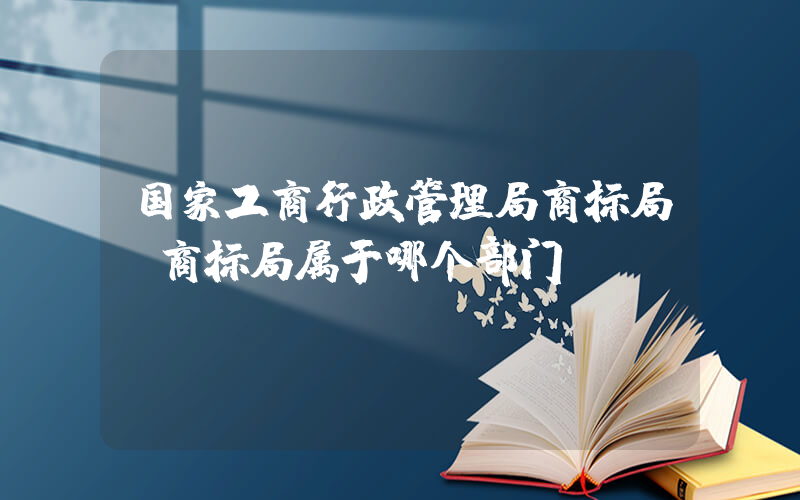 国家工商行政管理局商标局(商标局属于哪个部门)