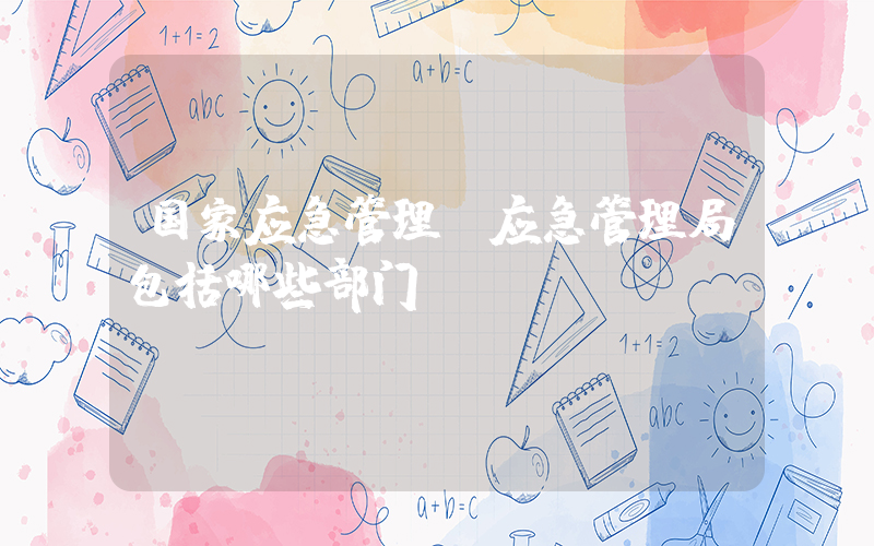 国家应急管理(应急管理局包括哪些部门)