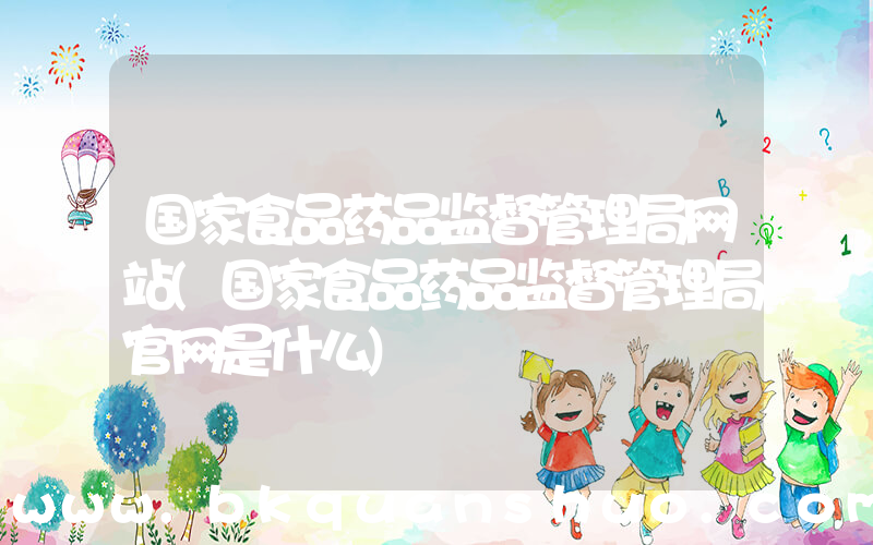 国家食品药品监督管理局网站(国家食品药品监督管理局官网是什么)