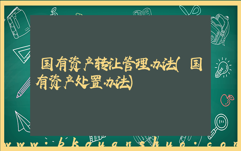 国有资产转让管理办法(国有资产处置办法)