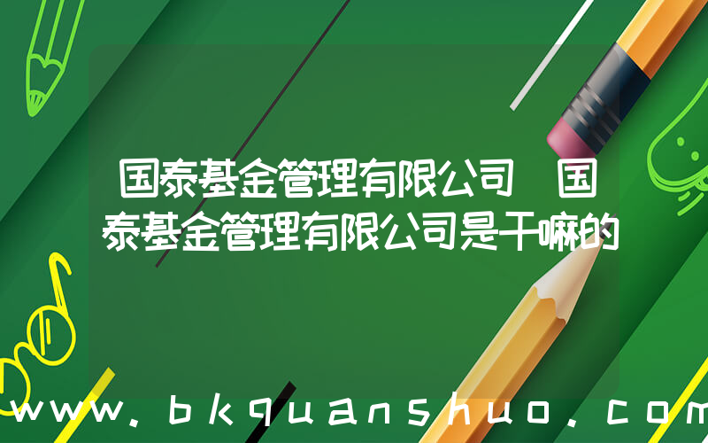 国泰基金管理有限公司(国泰基金管理有限公司是干嘛的)