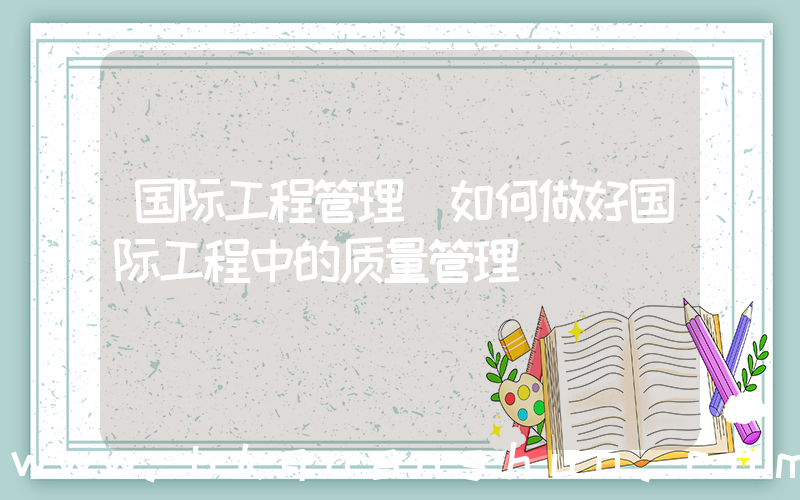 国际工程管理(如何做好国际工程中的质量管理)