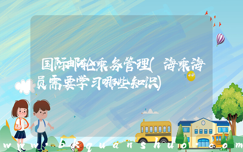 国际邮轮乘务管理(海乘海员需要学习哪些知识)