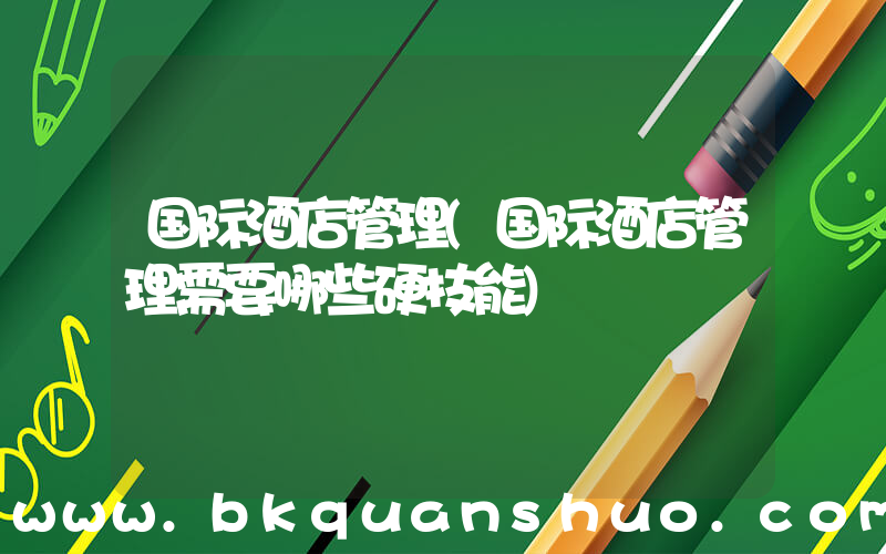国际酒店管理(国际酒店管理需要哪些硬技能)